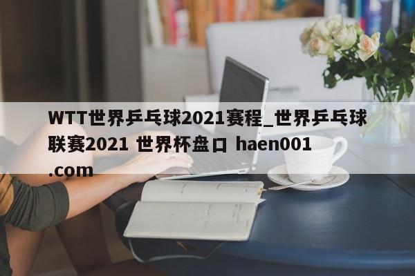 WTT世界乒乓球2021赛程_世界乒乓球联赛2021 世界杯盘口 haen001.com