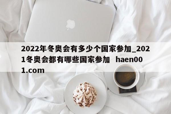 2022年冬奥会有多少个国家参加_2021冬奥会都有哪些国家参加 haen001.com