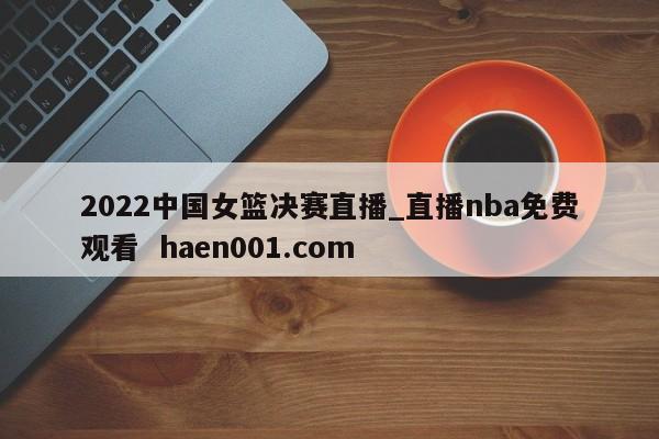 2022中国女篮决赛直播_直播nba免费观看 haen001.com