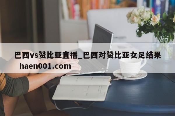 巴西vs赞比亚直播_巴西对赞比亚女足结果 haen001.com