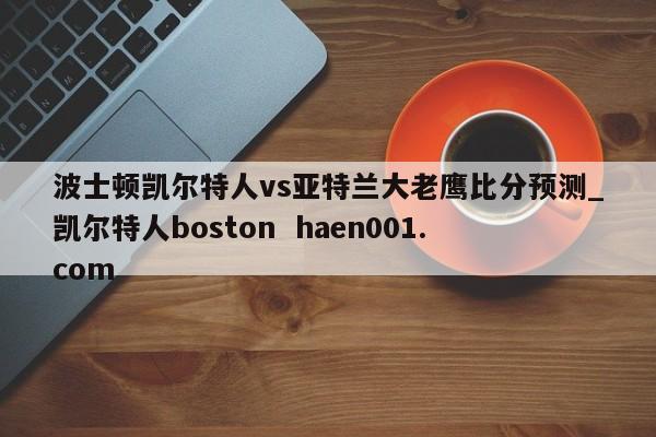 波士顿凯尔特人vs亚特兰大老鹰比分预测_凯尔特人boston haen001.com