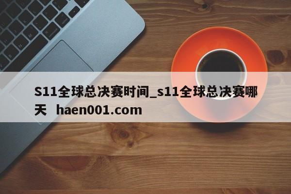 S11全球总决赛时间_s11全球总决赛哪天 haen001.com