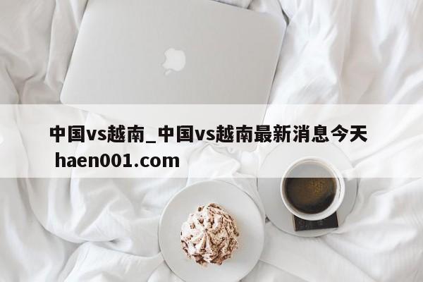中国vs越南_中国vs越南最新消息今天 haen001.com
