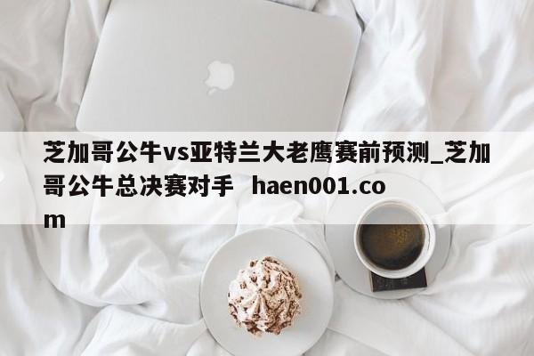 芝加哥公牛vs亚特兰大老鹰赛前预测_芝加哥公牛总决赛对手  haen001.com