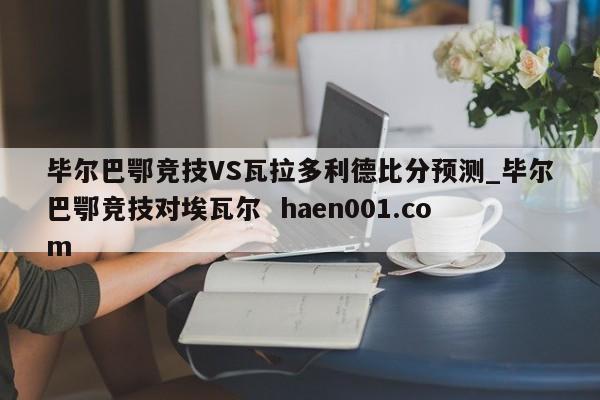 毕尔巴鄂竞技VS瓦拉多利德比分预测_毕尔巴鄂竞技对埃瓦尔 haen001.com