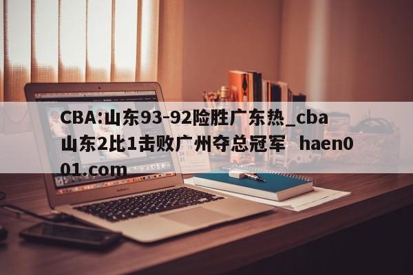CBA:山东93-92险胜广东热_cba山东2比1击败广州夺总冠军  haen001.com
