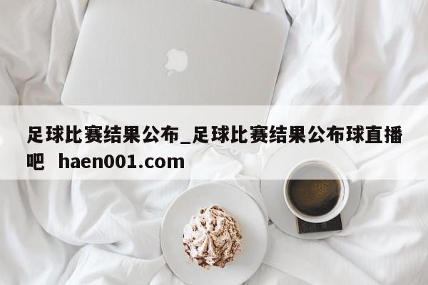 足球比赛结果公布_足球比赛结果公布球直播吧 haen001.com