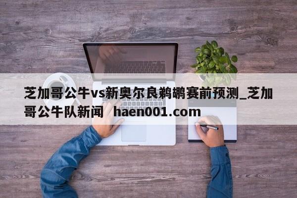 芝加哥公牛vs新奥尔良鹈鹕赛前预测_芝加哥公牛队新闻 haen001.com