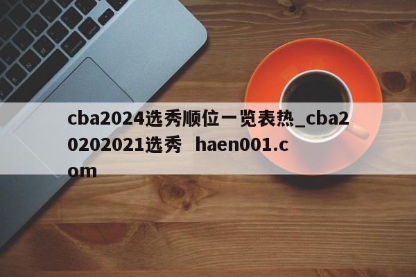 cba2024选秀顺位一览表热_cba20202021选秀 haen001.com