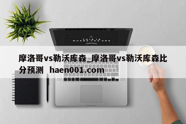 摩洛哥vs勒沃库森_摩洛哥vs勒沃库森比分预测 haen001.com