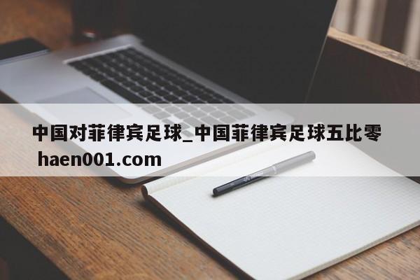 中国对菲律宾足球_中国菲律宾足球五比零 haen001.com