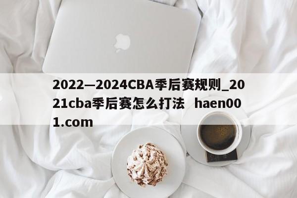 2022—2024CBA季后赛规则_2021cba季后赛怎么打法 haen001.com