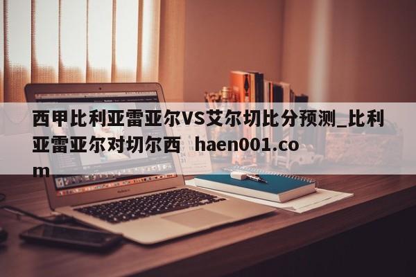 西甲比利亚雷亚尔VS艾尔切比分预测_比利亚雷亚尔对切尔西 haen001.com