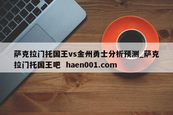 萨克拉门托国王vs金州勇士分析预测_萨克拉门托国王吧 haen001.com