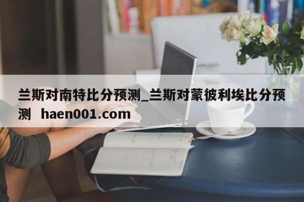 兰斯对南特比分预测_兰斯对蒙彼利埃比分预测 haen001.com