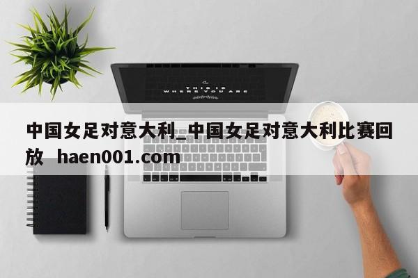 中国女足对意大利_中国女足对意大利比赛回放 haen001.com