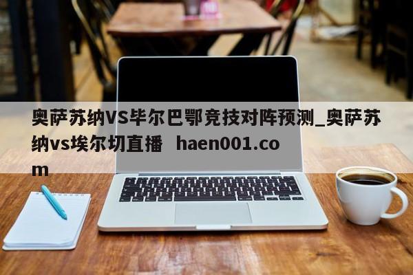 奥萨苏纳VS毕尔巴鄂竞技对阵预测_奥萨苏纳vs埃尔切直播 haen001.com