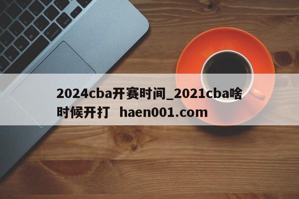 2024cba开赛时间_2021cba啥时候开打 haen001.com