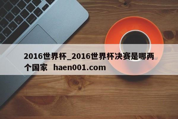 2016世界杯_2016世界杯决赛是哪两个国家 haen001.com