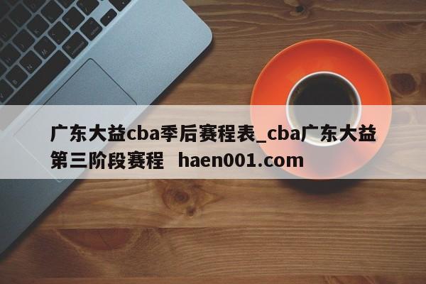 广东大益cba季后赛程表_cba广东大益第三阶段赛程 haen001.com