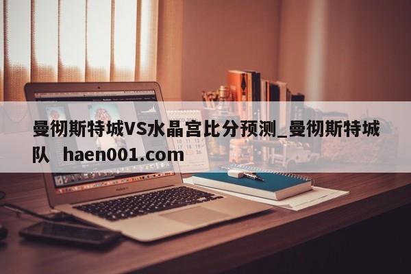曼彻斯特城VS水晶宫比分预测_曼彻斯特城队 haen001.com