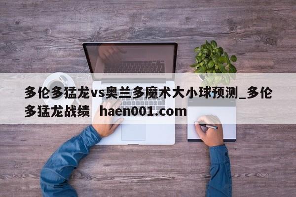 多伦多猛龙vs奥兰多魔术大小球预测_多伦多猛龙战绩 haen001.com
