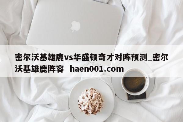 密尔沃基雄鹿vs华盛顿奇才对阵预测_密尔沃基雄鹿阵容 haen001.com