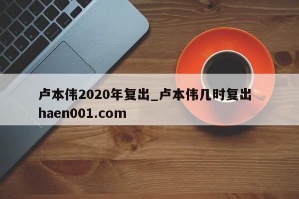 卢本伟2020年复出_卢本伟几时复出 haen001.com