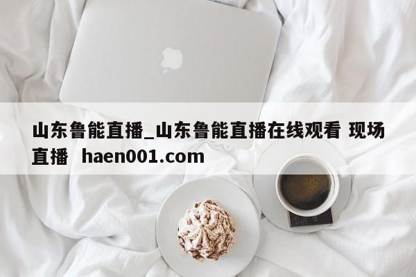 山东鲁能直播_山东鲁能直播在线观看 现场直播 haen001.com