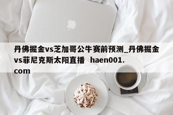 丹佛掘金vs芝加哥公牛赛前预测_丹佛掘金vs菲尼克斯太阳直播 haen001.com