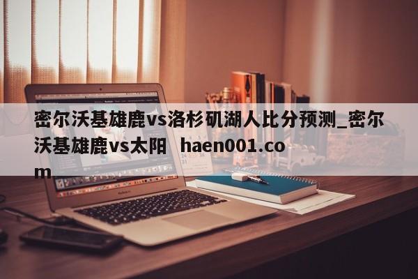 密尔沃基雄鹿vs洛杉矶湖人比分预测_密尔沃基雄鹿vs太阳 haen001.com