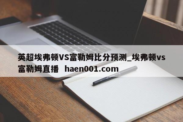 英超埃弗顿VS富勒姆比分预测_埃弗顿vs富勒姆直播 haen001.com