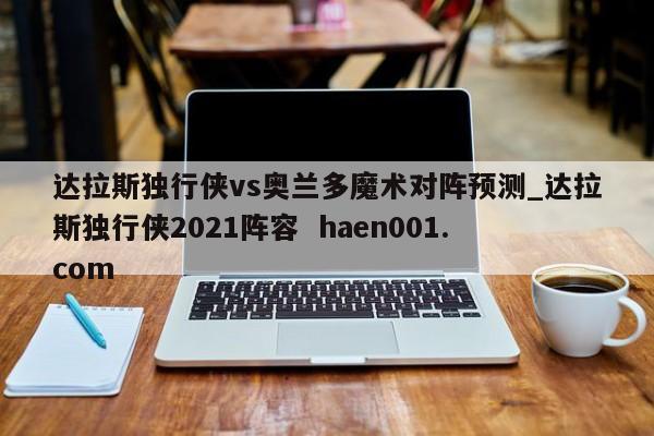 达拉斯独行侠vs奥兰多魔术对阵预测_达拉斯独行侠2021阵容 haen001.com