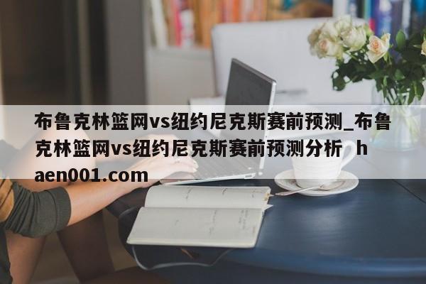 布鲁克林篮网vs纽约尼克斯赛前预测_布鲁克林篮网vs纽约尼克斯赛前预测分析 haen001.com