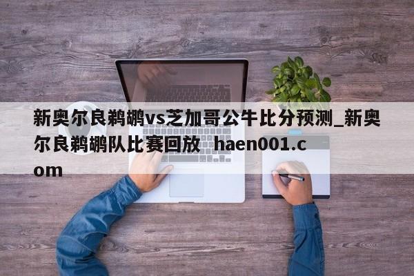 新奥尔良鹈鹕vs芝加哥公牛比分预测_新奥尔良鹈鹕队比赛回放 haen001.com