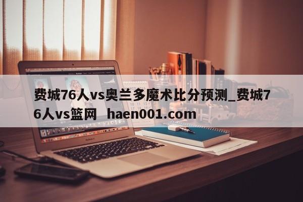 费城76人vs奥兰多魔术比分预测_费城76人vs篮网  haen001.com