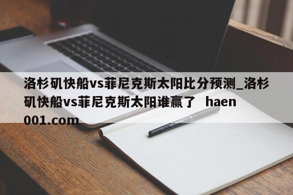 洛杉矶快船vs菲尼克斯太阳比分预测_洛杉矶快船vs菲尼克斯太阳谁赢了 haen001.com