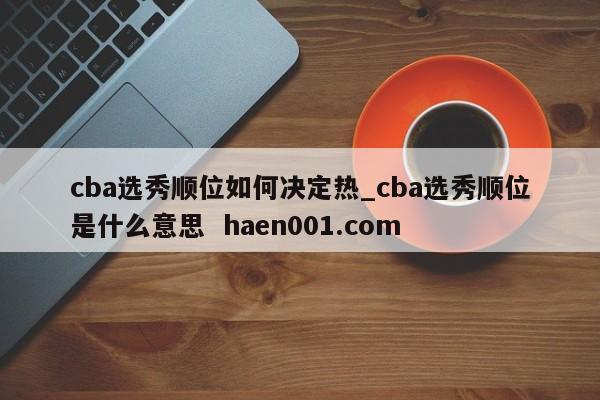 cba选秀顺位如何决定热_cba选秀顺位是什么意思  haen001.com