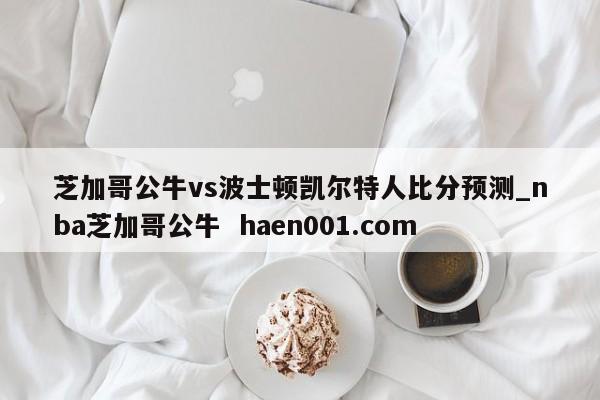 芝加哥公牛vs波士顿凯尔特人比分预测_nba芝加哥公牛  haen001.com