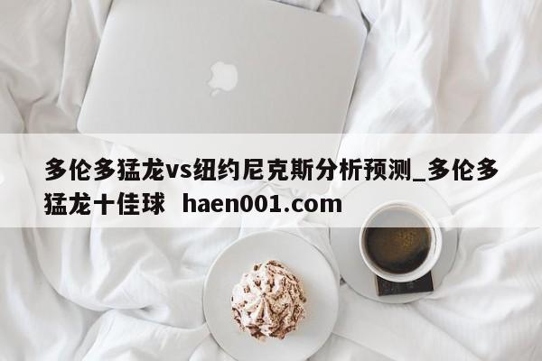 多伦多猛龙vs纽约尼克斯分析预测_多伦多猛龙十佳球  haen001.com
