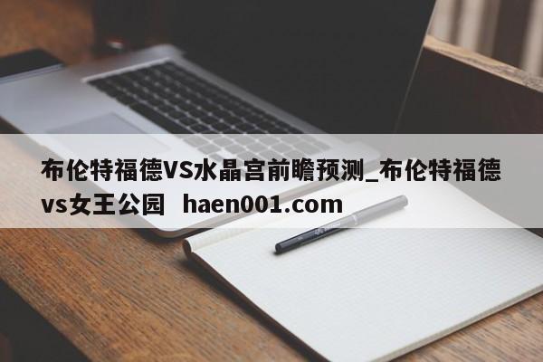 布伦特福德VS水晶宫前瞻预测_布伦特福德vs女王公园  haen001.com
