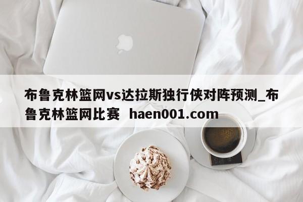 布鲁克林篮网vs达拉斯独行侠对阵预测_布鲁克林篮网比赛 haen001.com