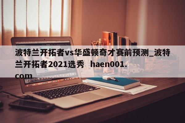 波特兰开拓者vs华盛顿奇才赛前预测_波特兰开拓者2021选秀 haen001.com