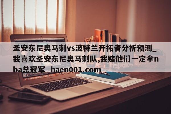 圣安东尼奥马刺vs波特兰开拓者分析预测_我喜欢圣安东尼奥马刺队,我赌他们一定拿nba总冠军 haen001.com