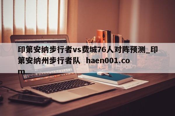 印第安纳步行者vs费城76人对阵预测_印第安纳州步行者队  haen001.com