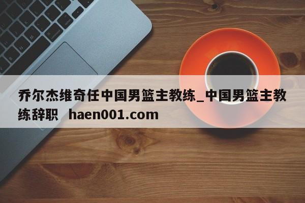 乔尔杰维奇任中国男篮主教练_中国男篮主教练辞职  haen001.com