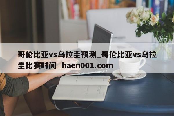 哥伦比亚vs乌拉圭预测_哥伦比亚vs乌拉圭比赛时间 haen001.com
