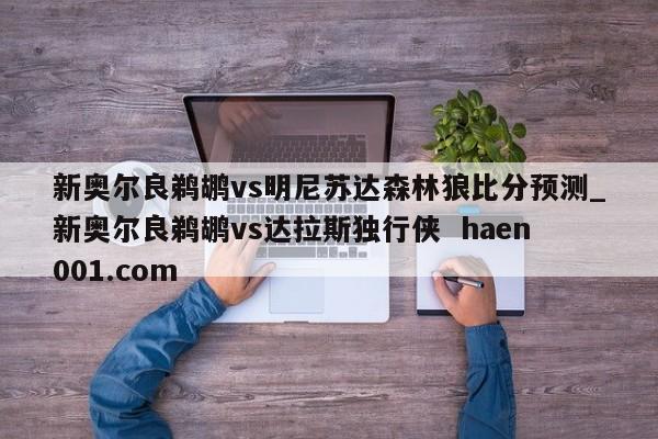 新奥尔良鹈鹕vs明尼苏达森林狼比分预测_新奥尔良鹈鹕vs达拉斯独行侠  haen001.com