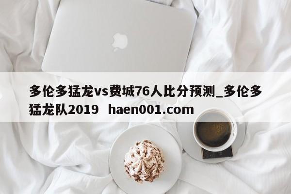 多伦多猛龙vs费城76人比分预测_多伦多猛龙队2019  haen001.com