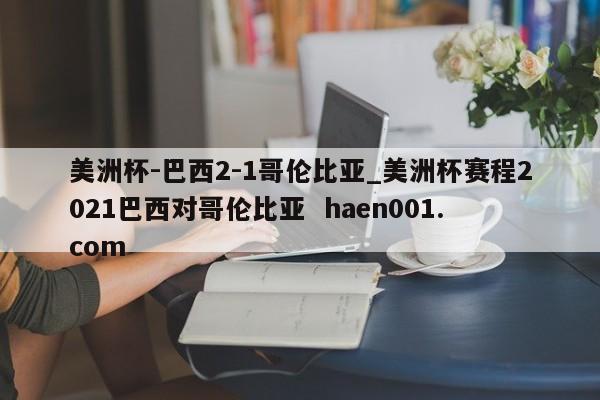 美洲杯-巴西2-1哥伦比亚_美洲杯赛程2021巴西对哥伦比亚  haen001.com